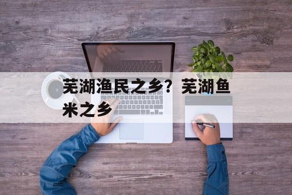 芜湖渔民之乡？芜湖鱼米之乡-第1张图片-