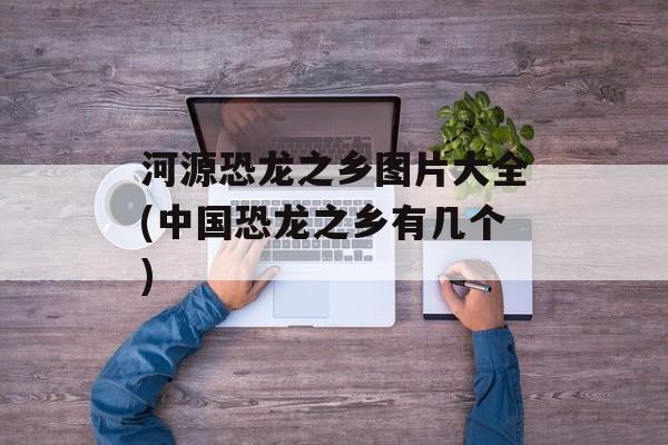 河源恐龙之乡图片大全(中国恐龙之乡有几个)-第1张图片-