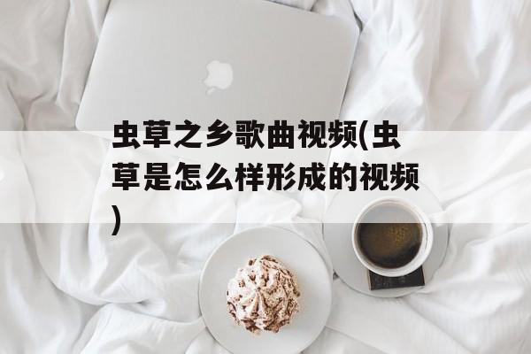 虫草之乡歌曲视频(虫草是怎么样形成的视频)-第1张图片-