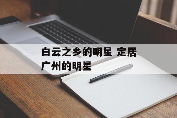 白云之乡的明星 定居广州的明星-第1张图片-