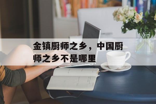 金镇厨师之乡，中国厨师之乡不是哪里-第1张图片-