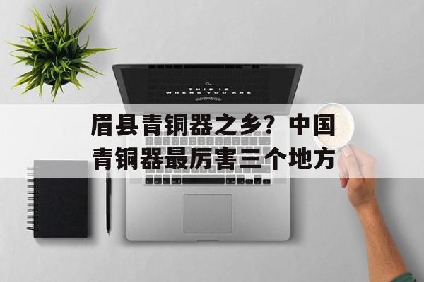 眉县青铜器之乡？中国青铜器最厉害三个地方-第1张图片-