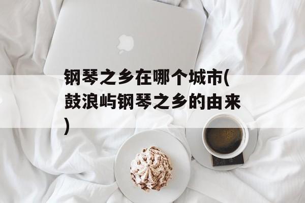 钢琴之乡在哪个城市(鼓浪屿钢琴之乡的由来)-第1张图片-