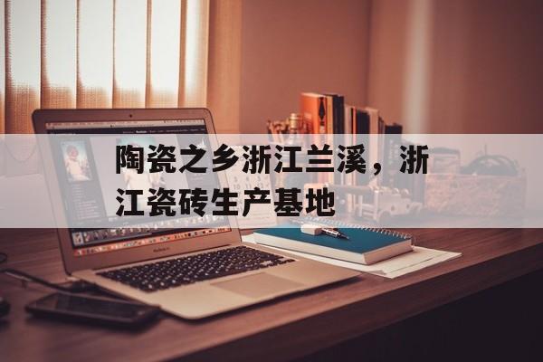 陶瓷之乡浙江兰溪，浙江瓷砖生产基地-第1张图片-