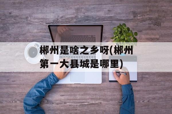 郴州是啥之乡呀(郴州第一大县城是哪里)-第1张图片-
