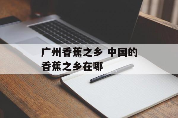 广州香蕉之乡 中国的香蕉之乡在哪-第1张图片-