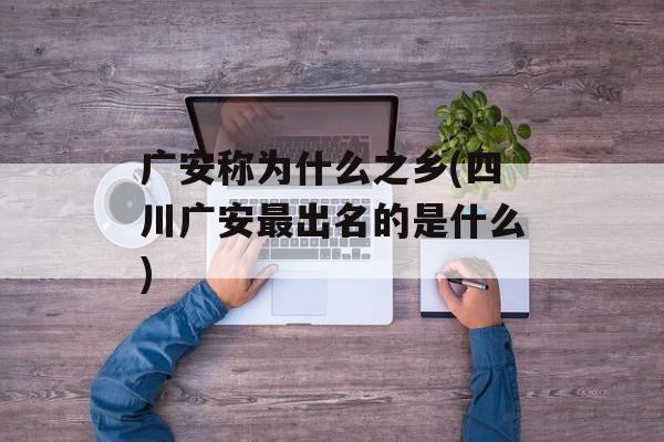 广安称为什么之乡(四川广安最出名的是什么)-第1张图片-