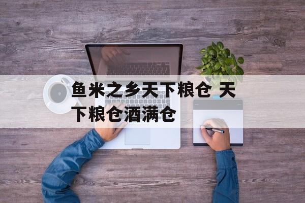 鱼米之乡天下粮仓 天下粮仓酒满仓-第1张图片-