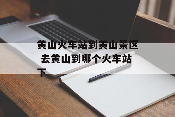 黄山火车站到黄山景区 去黄山到哪个火车站下-第1张图片-