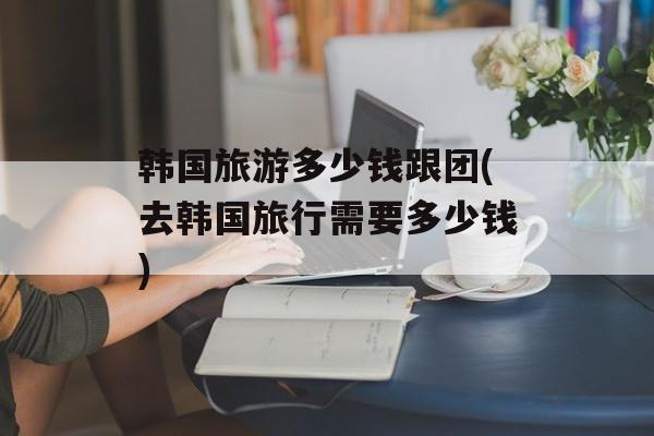 韩国旅游多少钱跟团(去韩国旅行需要多少钱)-第1张图片-