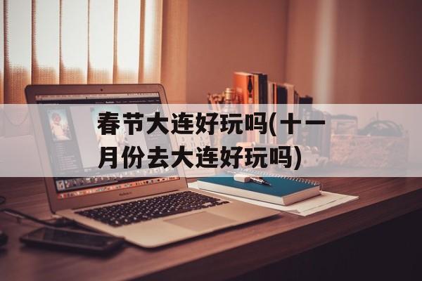 春节大连好玩吗(十一月份去大连好玩吗)-第1张图片-