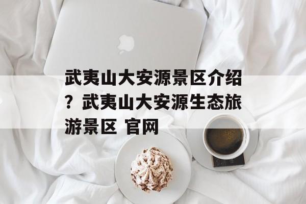 武夷山大安源景区介绍？武夷山大安源生态旅游景区 官网-第1张图片-
