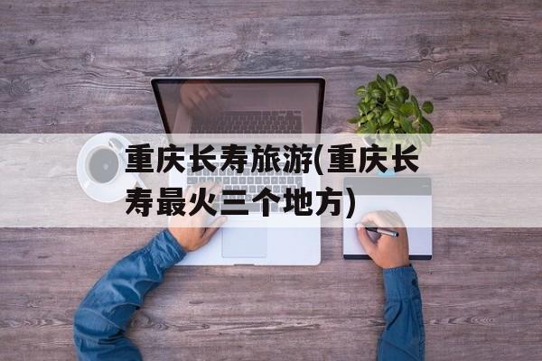 重庆长寿旅游(重庆长寿最火三个地方)-第1张图片-
