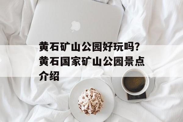黄石矿山公园好玩吗？黄石国家矿山公园景点介绍-第1张图片-