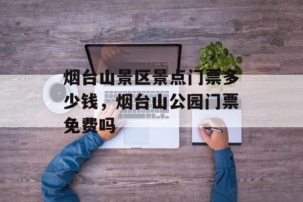 烟台山景区景点门票多少钱，烟台山公园门票免费吗-第1张图片-