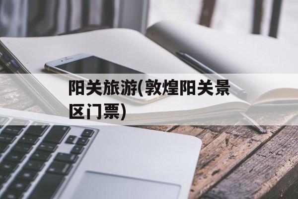 阳关旅游(敦煌阳关景区门票)-第1张图片-