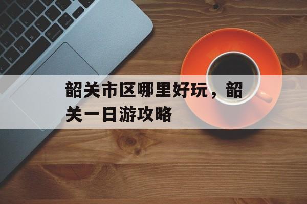 韶关市区哪里好玩，韶关一日游攻略-第1张图片-