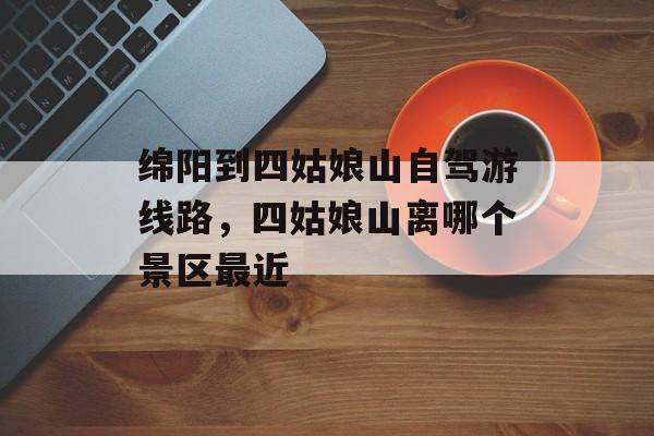 绵阳到四姑娘山自驾游线路，四姑娘山离哪个景区最近-第1张图片-