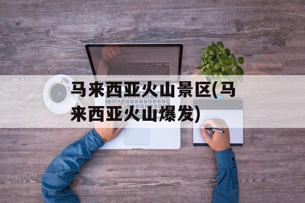 马来西亚火山景区(马来西亚火山爆发)-第1张图片-