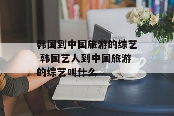 韩国到中国旅游的综艺 韩国艺人到中国旅游的综艺叫什么-第1张图片-