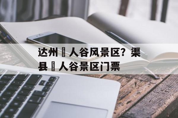 达州賨人谷风景区？渠县賨人谷景区门票-第1张图片-