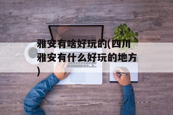 雅安有啥好玩的(四川雅安有什么好玩的地方)-第1张图片-