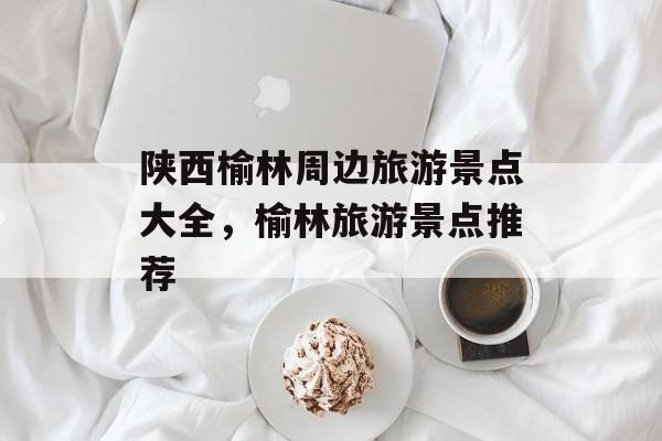 陕西榆林周边旅游景点大全，榆林旅游景点推荐-第1张图片-