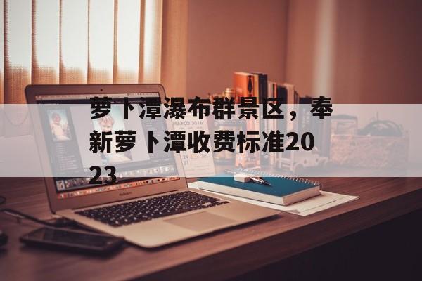 萝卜潭瀑布群景区，奉新萝卜潭收费标准2023-第1张图片-
