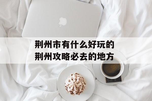 荆州市有什么好玩的 荆州攻略必去的地方-第1张图片-