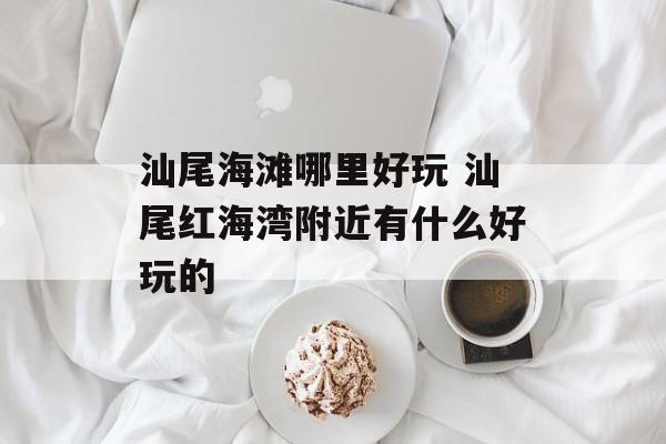 汕尾海滩哪里好玩 汕尾红海湾附近有什么好玩的-第1张图片-