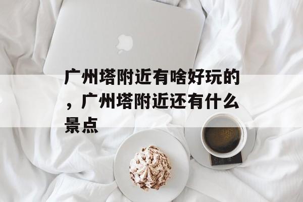 广州塔附近有啥好玩的，广州塔附近还有什么景点-第1张图片-