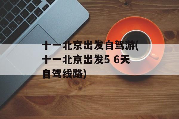 十一北京出发自驾游(十一北京出发5 6天自驾线路)-第1张图片-