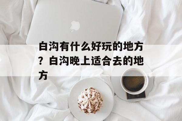 白沟有什么好玩的地方？白沟晚上适合去的地方-第1张图片-