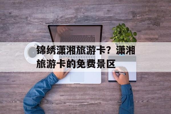 锦绣潇湘旅游卡？潇湘旅游卡的免费景区-第1张图片-