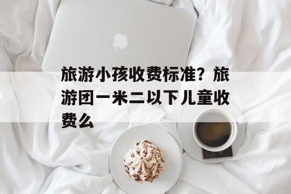 旅游小孩收费标准？旅游团一米二以下儿童收费么-第1张图片-