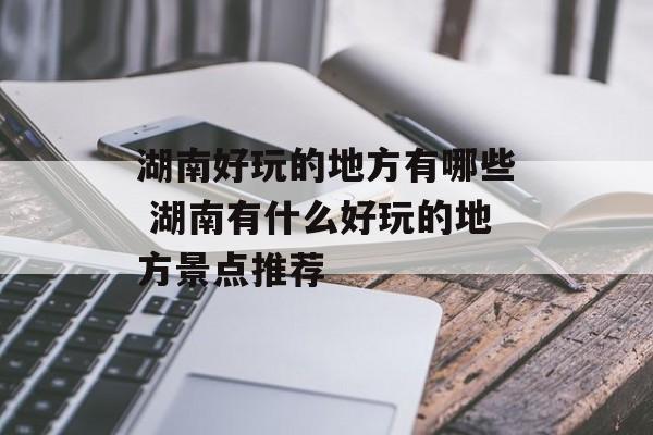 湖南好玩的地方有哪些 湖南有什么好玩的地方景点推荐-第1张图片-