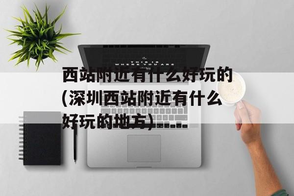 西站附近有什么好玩的(深圳西站附近有什么好玩的地方)-第1张图片-