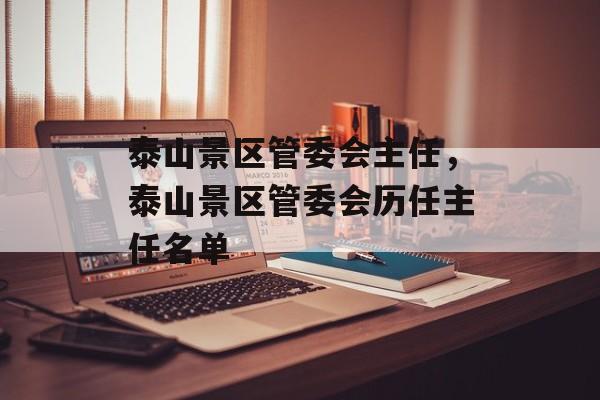 泰山景区管委会主任，泰山景区管委会历任主任名单-第1张图片-