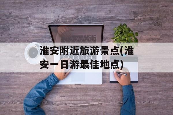 淮安附近旅游景点(淮安一日游最佳地点)-第1张图片-