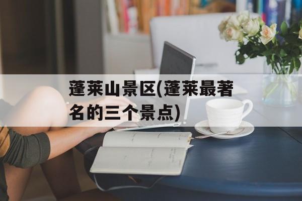 蓬莱山景区(蓬莱最著名的三个景点)-第1张图片-