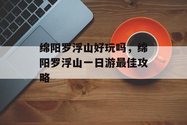 绵阳罗浮山好玩吗，绵阳罗浮山一日游最佳攻略-第1张图片-
