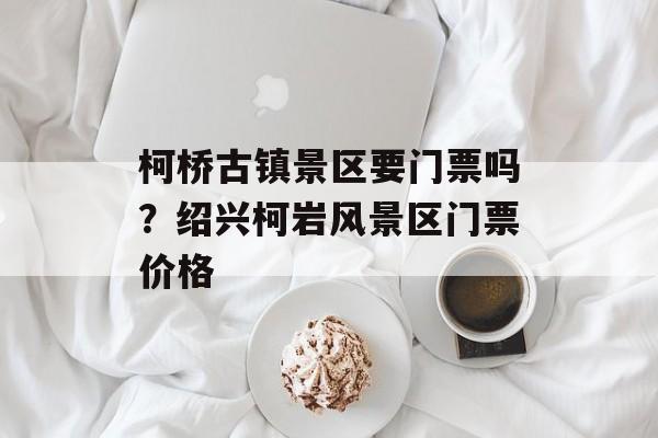 柯桥古镇景区要门票吗？绍兴柯岩风景区门票价格-第1张图片-