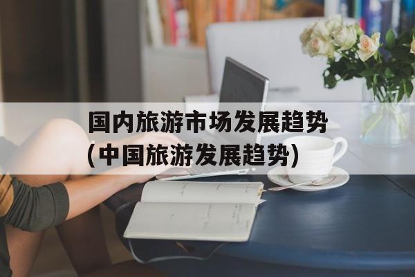 国内旅游市场发展趋势(中国旅游发展趋势)-第1张图片-