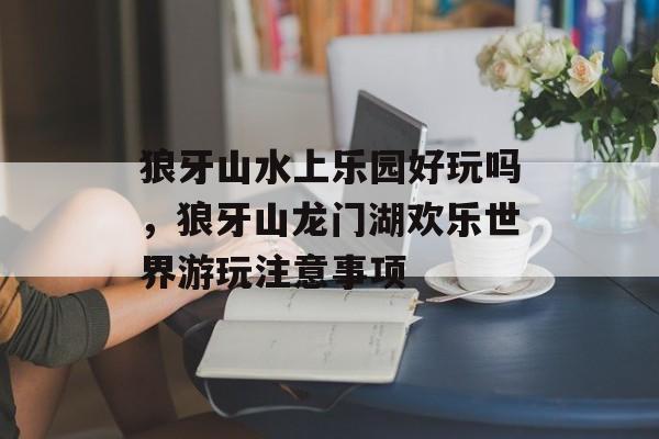 狼牙山水上乐园好玩吗，狼牙山龙门湖欢乐世界游玩注意事项-第1张图片-