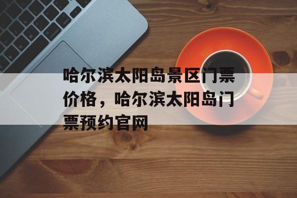 哈尔滨太阳岛景区门票价格，哈尔滨太阳岛门票预约官网-第1张图片-