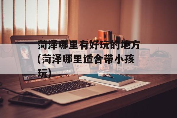 菏泽哪里有好玩的地方(菏泽哪里适合带小孩玩)-第1张图片-