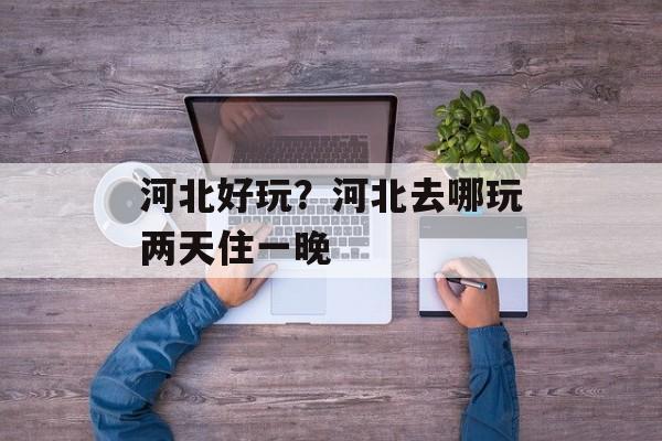 河北好玩？河北去哪玩两天住一晚-第1张图片-