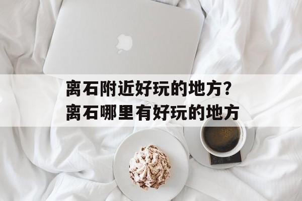 离石附近好玩的地方？离石哪里有好玩的地方-第1张图片-