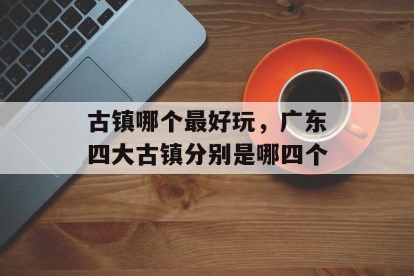 古镇哪个最好玩，广东四大古镇分别是哪四个-第1张图片-