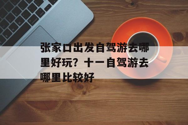 张家口出发自驾游去哪里好玩？十一自驾游去哪里比较好-第1张图片-